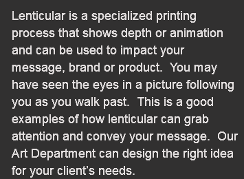 Lenticular is a specialized printing process that shows depth or animation and can be used to impact your message, brand or product. You may have seen the eyes in a picture following you as you walk past. This is a good examples of how lenticular can grab attention and convey your message. Our Art Department can design the right idea for your client’s needs.