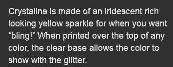 Crystalina is made of an iridescent rich looking yellow sparkle for when you want “bling!” When printed over the top of any color, the clear base allows the color to show with the glitter.