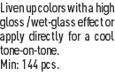 Liven up colors with a high gloss / wet-glass effect or apply directly for a cool tone-on-tone.
Min: 144 pcs.