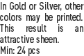 In Gold or Silver, other colors may be printed. This result is an attractive sheen.
Min: 24 pcs