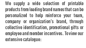 We supply a wide selection of printable products from leading brand names that can be personalized to help reinforce your team, company or organization's brand, through collective identification, promotional gifts or employee and member incentives. To view our extensive catalogue:
